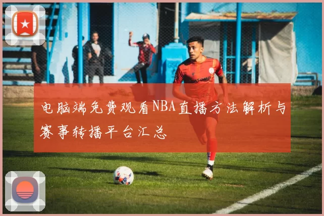 电脑端免费观看NBA直播方法解析与赛事转播平台汇总