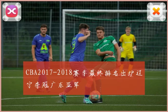 CBA2017-2018赛季最终排名出炉辽宁夺冠广东亚军