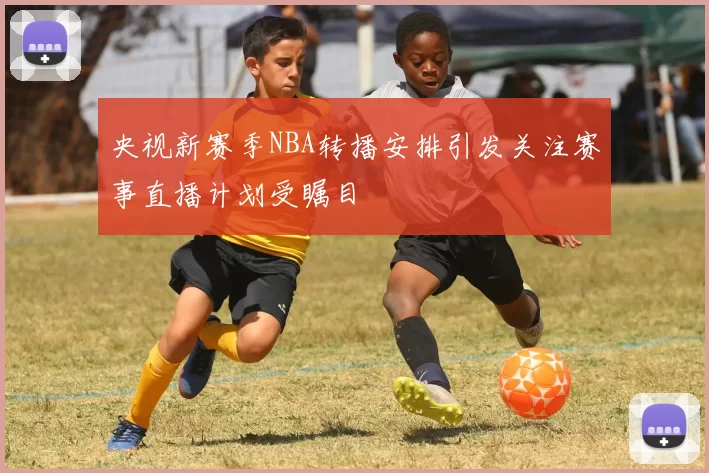 央视新赛季NBA转播安排引发关注赛事直播计划受瞩目