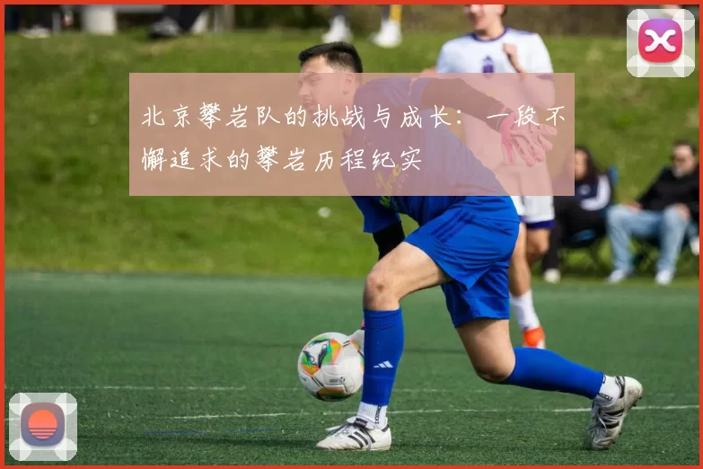 北京攀岩队的挑战与成长:一段不懈追求的攀岩历程纪实