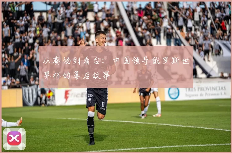 从赛场到看台：中国领导俄罗斯世界杯的幕后故事