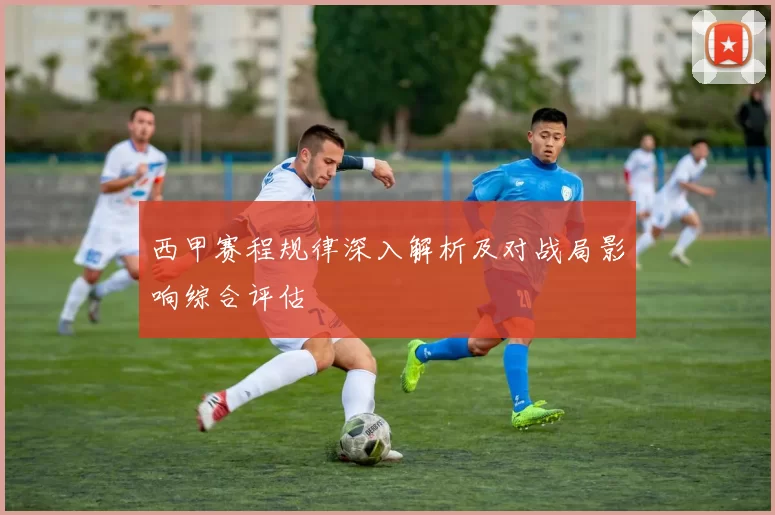 西甲赛程规律深入解析及对战局影响综合评估