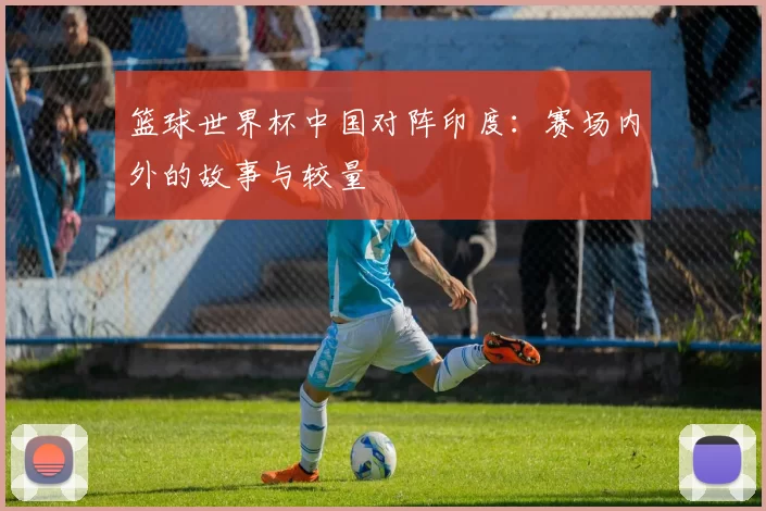 篮球世界杯中国对阵印度:赛场内外的故事与较量