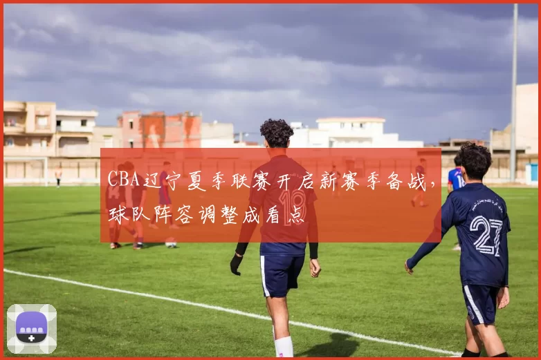 CBA辽宁夏季联赛开启新赛季备战，球队阵容调整成看点