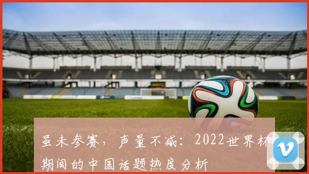 虽未参赛,声量不减:2022世界杯期间的中国话题热度分析