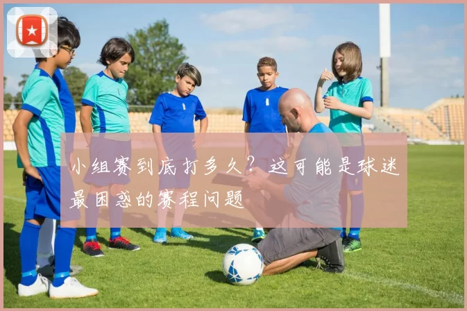 小组赛到底打多久?这可能是球迷最困惑的赛程问题