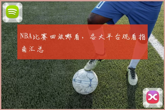 NBA比赛回放哪看，各大平台观看指南汇总