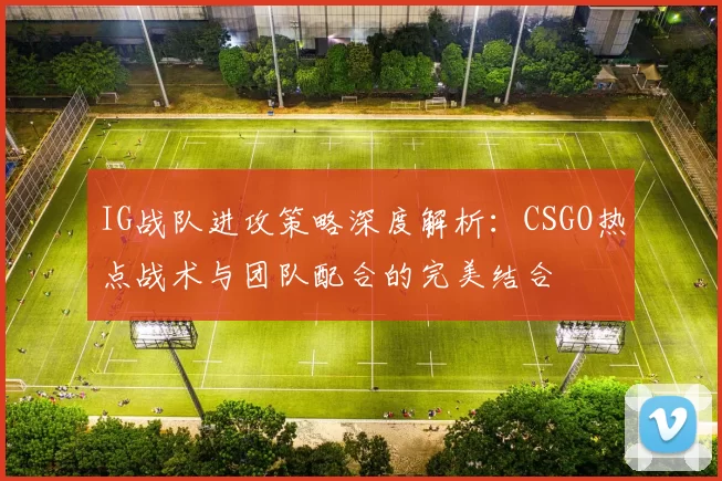 IG战队进攻策略深度解析：CSGO热点战术与团队配合的完美结合