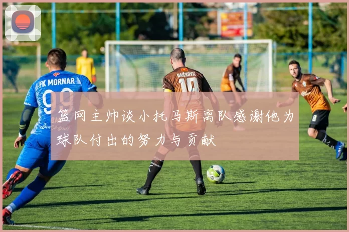 篮网主帅谈小托马斯离队感谢他为球队付出的努力与贡献