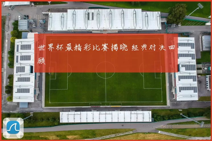 世界杯最精彩比赛揭晓 经典对决回顾