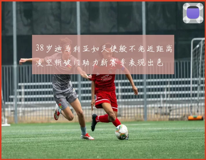 38岁迪马利亚如天使般不老近距离凌空斩破门助力新赛季表现出色