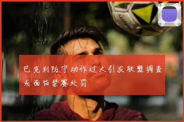 巴克利防守动作过大引发联盟调查或面临禁赛处罚