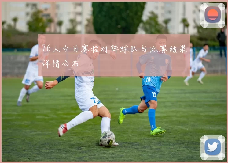 76人今日赛程对阵球队与比赛结果详情公布
