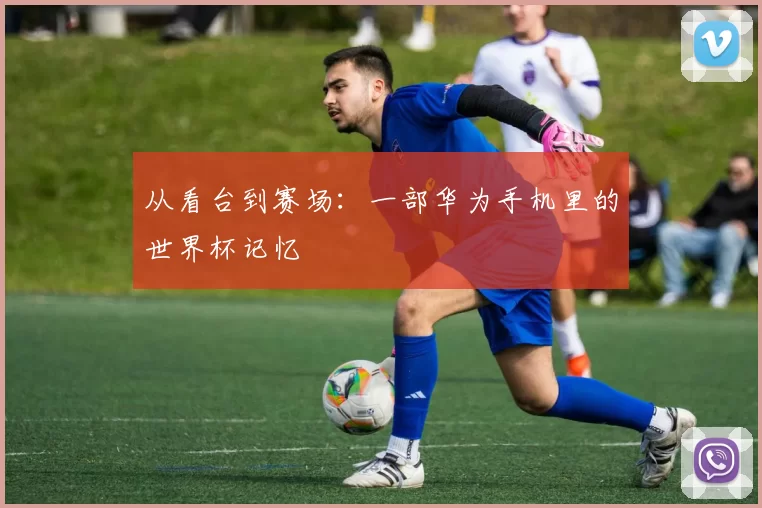 从看台到赛场:一部华为手机里的世界杯记忆
