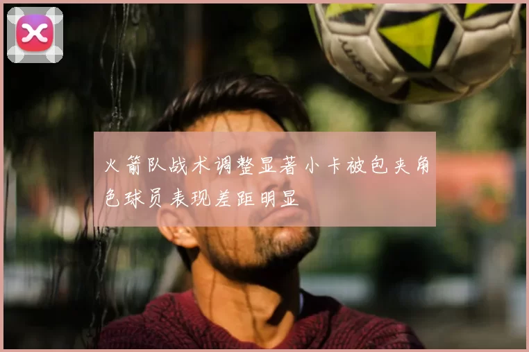 火箭队战术调整显著小卡被包夹角色球员表现差距明显