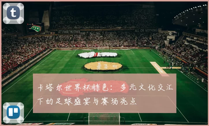 卡塔尔世界杯特色:多元文化交汇下的足球盛宴与赛场亮点