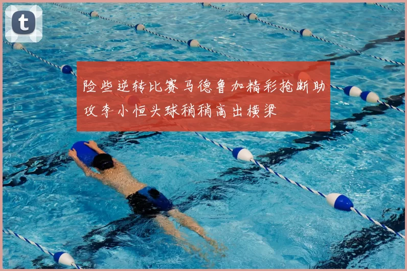险些逆转比赛马德鲁加精彩抢断助攻李小恒头球稍稍高出横梁