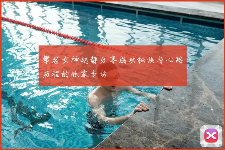 攀岩女神赵静分享成功秘诀与心路历程的独家专访