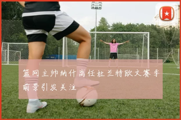 篮网主帅纳什离任杜兰特欧文赛季前景引发关注