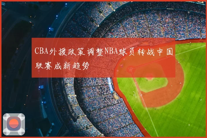 CBA外援政策调整NBA球员转战中国联赛成新趋势