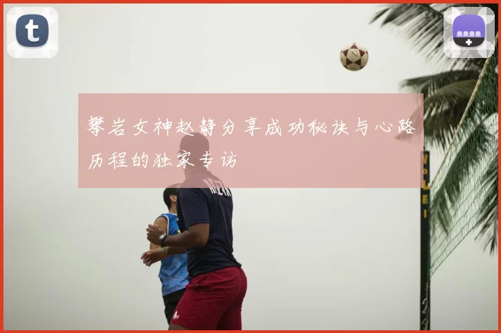 攀岩女神赵静分享成功秘诀与心路历程的独家专访