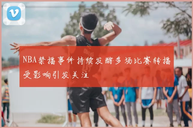 NBA禁播事件持续发酵多场比赛转播受影响引发关注