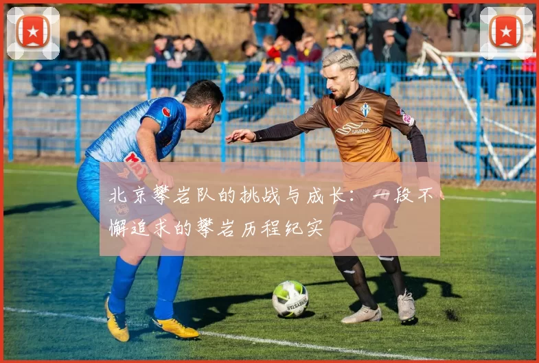 北京攀岩队的挑战与成长：一段不懈追求的攀岩历程纪实