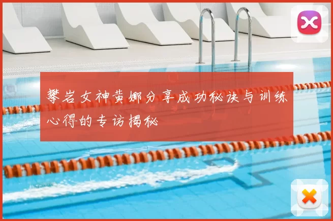 攀岩女神黄娜分享成功秘诀与训练心得的专访揭秘