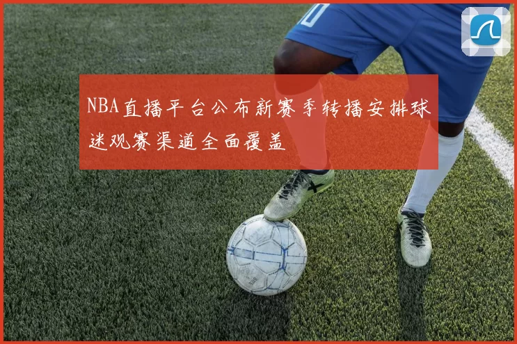 NBA直播平台公布新赛季转播安排球迷观赛渠道全面覆盖