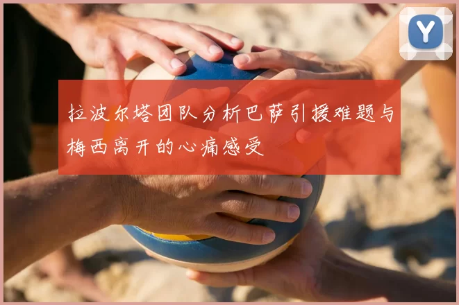 拉波尔塔团队分析巴萨引援难题与梅西离开的心痛感受