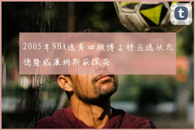 2005年NBA选秀回顾博古特当选状元德隆威廉姆斯获探花