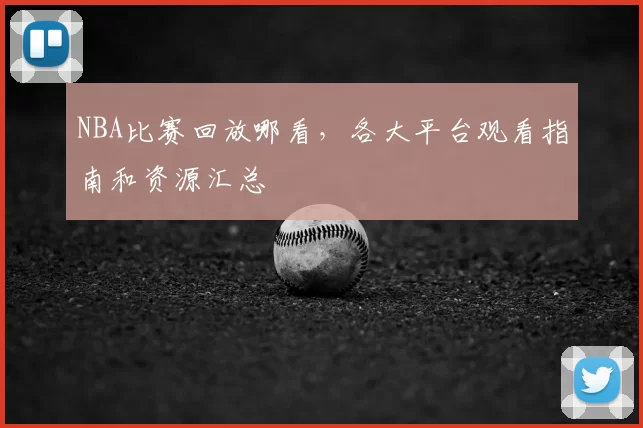 NBA比赛回放哪看，各大平台观看指南和资源汇总