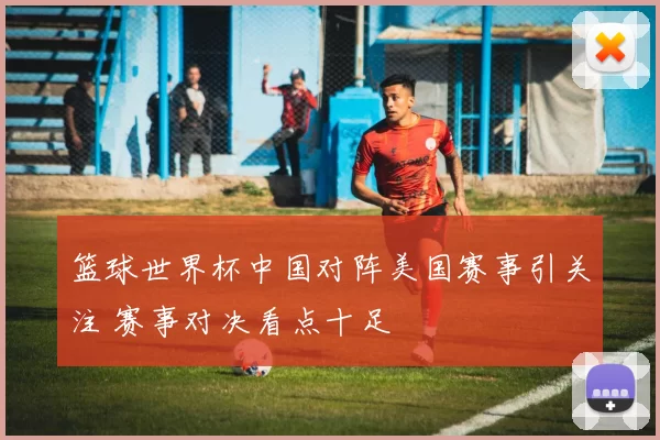篮球世界杯中国对阵美国赛事引关注 赛事对决看点十足