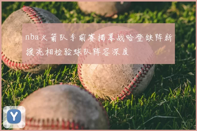 nba火箭队季前赛揭幕战哈登缺阵新援亮相检验球队阵容深度