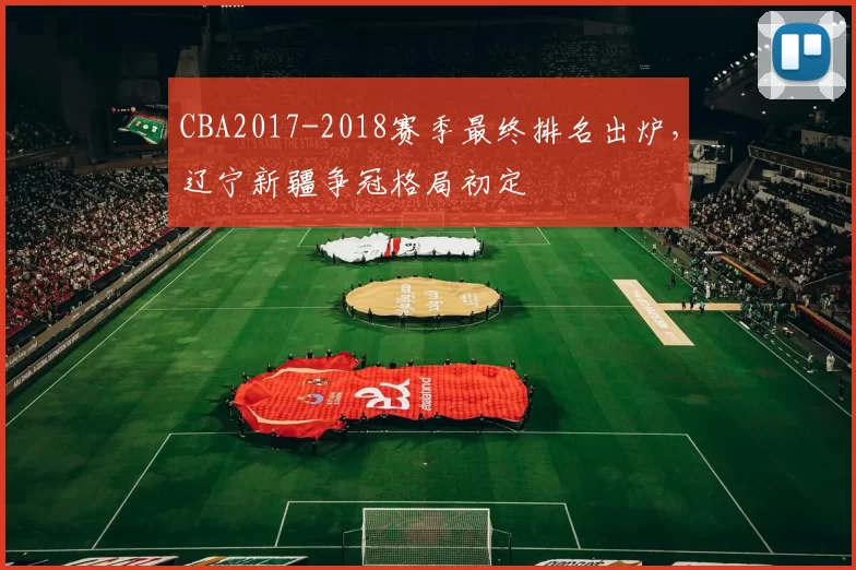 CBA2017-2018赛季最终排名出炉，辽宁新疆争冠格局初定