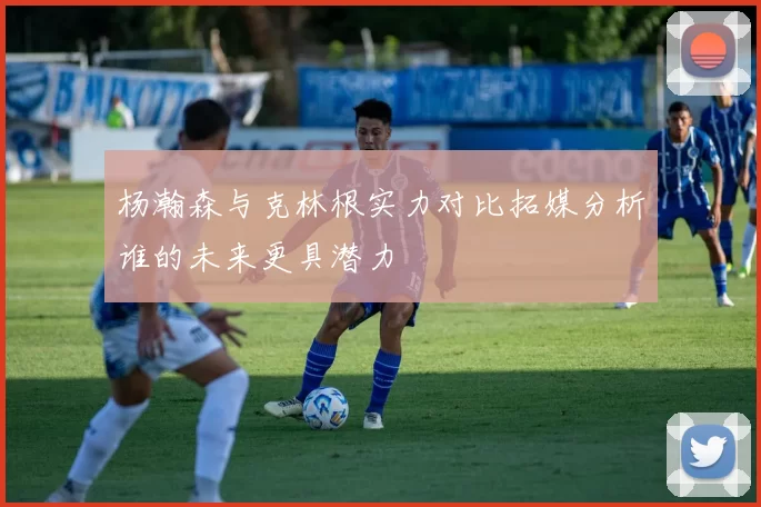 杨瀚森与克林根实力对比拓媒分析谁的未来更具潜力