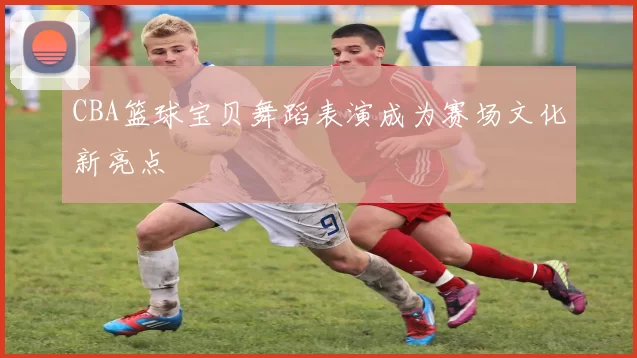 CBA篮球宝贝舞蹈表演成为赛场文化新亮点