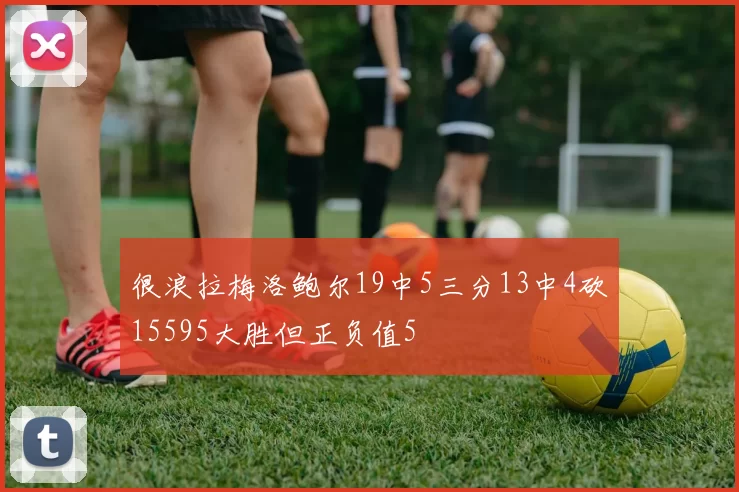 很浪拉梅洛鲍尔19中5三分13中4砍15595大胜但正负值5