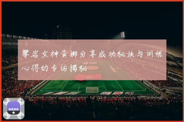 攀岩女神黄娜分享成功秘诀与训练心得的专访揭秘