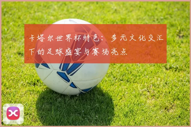 卡塔尔世界杯特色:多元文化交汇下的足球盛宴与赛场亮点