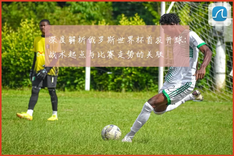 深度解析俄罗斯世界杯首发开球:战术起点与比赛走势的关联