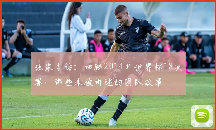 独家专访:回顾2014年世界杯18决赛,那些未被讲述的团队故事