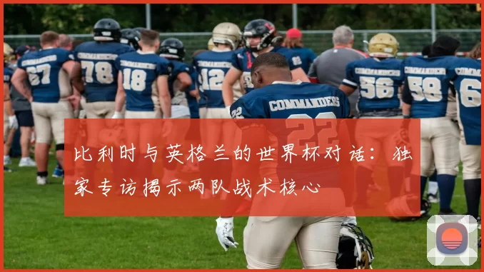 比利时与英格兰的世界杯对话：独家专访揭示两队战术核心