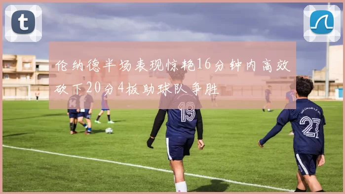 伦纳德半场表现惊艳16分钟内高效砍下20分4板助球队争胜