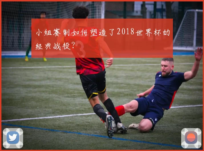 小组赛制如何塑造了2018世界杯的经典战役?