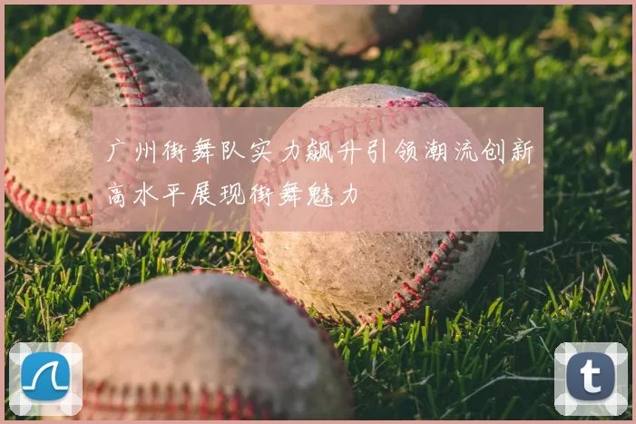 广州街舞队实力飙升引领潮流创新高水平展现街舞魅力