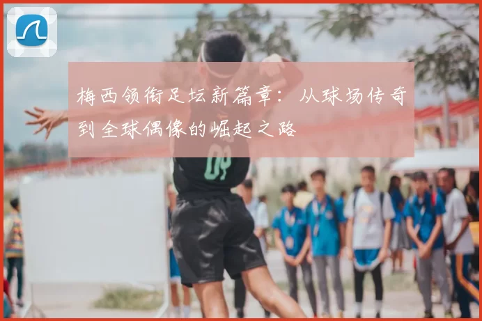 梅西领衔足坛新篇章：从球场传奇到全球偶像的崛起之路