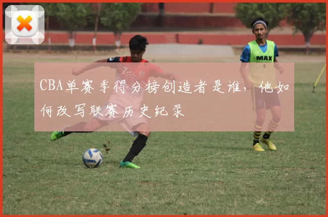CBA单赛季得分榜创造者是谁，他如何改写联赛历史纪录