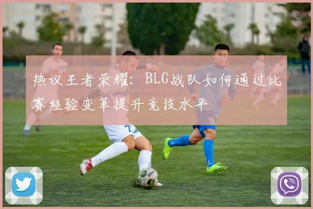 热议王者荣耀:BLG战队如何通过比赛经验变革提升竞技水平