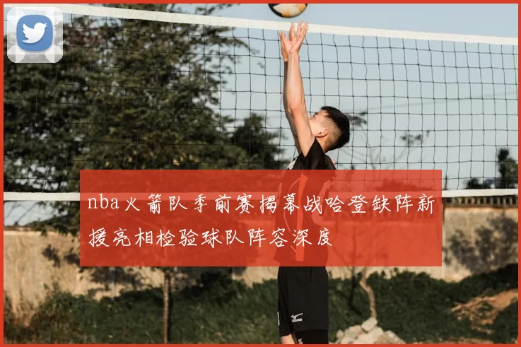 nba火箭队季前赛揭幕战哈登缺阵新援亮相检验球队阵容深度